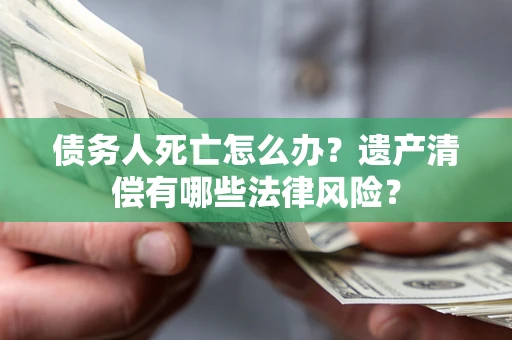 济南债务人死亡怎么办？遗产清偿有哪些法律风险？