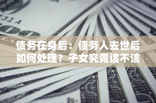 济南债务在身后：债务人去世后如何处理？子女究竟该不该还钱？
