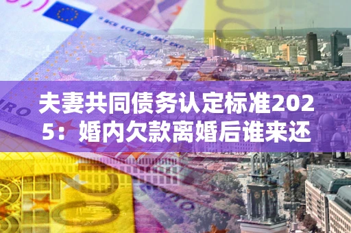 济南夫妻共同债务认定标准2025：婚内欠款离婚后谁来还？