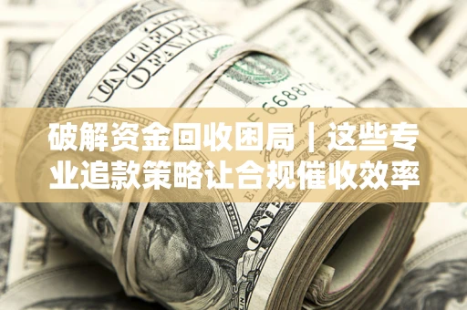 济南破解资金回收困局｜这些专业追款策略让合规催收效率翻倍