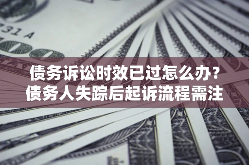 济南债务诉讼时效已过怎么办？债务人失踪后起诉流程需注意什么？