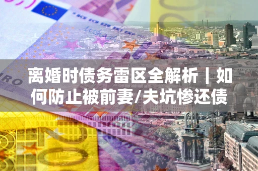 济南离婚时债务雷区全解析｜如何防止被前妻/夫坑惨还债？