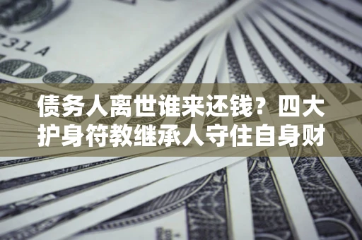 济南债务人离世谁来还钱？四大护身符教继承人守住自身财产